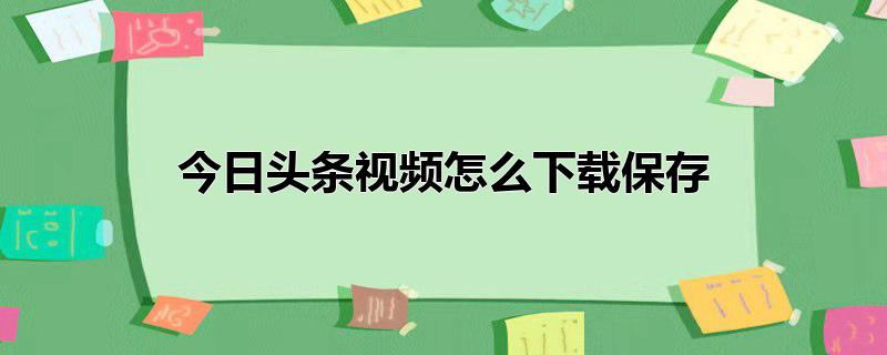 今日头条怎么下载视频保存到手机 如何提取今日头条视频